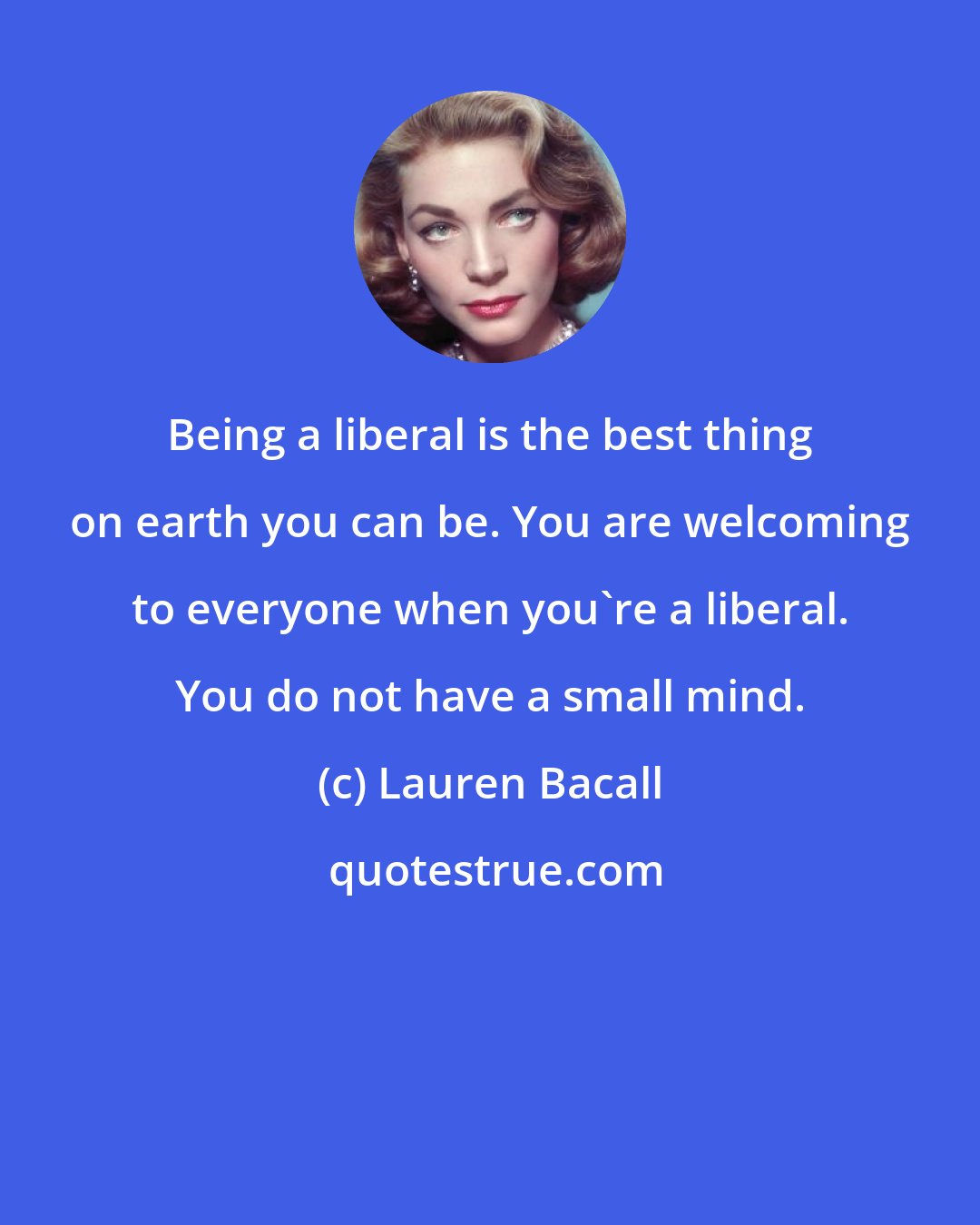 Lauren Bacall: Being a liberal is the best thing on earth you can be. You are welcoming to everyone when you're a liberal. You do not have a small mind.