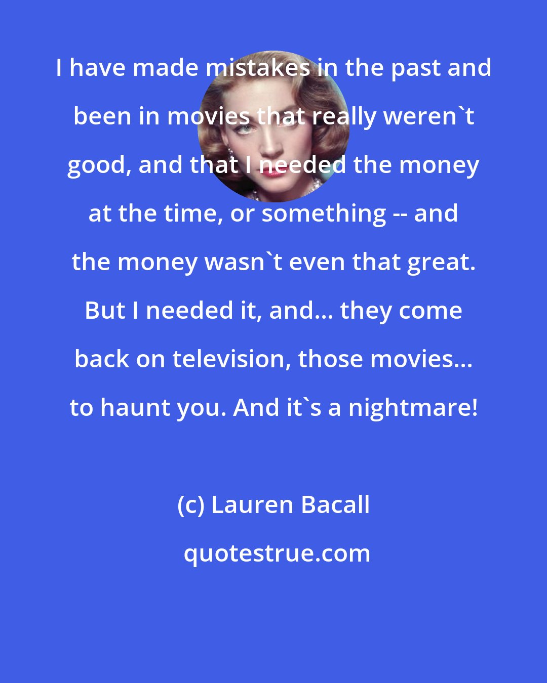 Lauren Bacall: I have made mistakes in the past and been in movies that really weren't good, and that I needed the money at the time, or something -- and the money wasn't even that great. But I needed it, and... they come back on television, those movies... to haunt you. And it's a nightmare!
