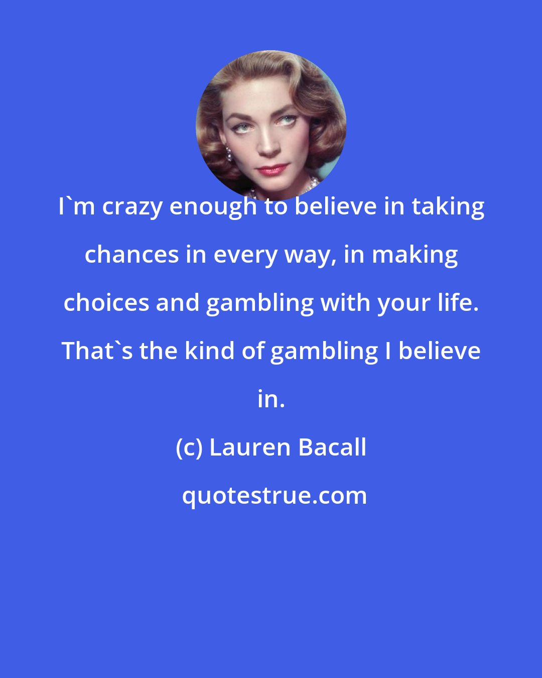 Lauren Bacall: I'm crazy enough to believe in taking chances in every way, in making choices and gambling with your life. That's the kind of gambling I believe in.