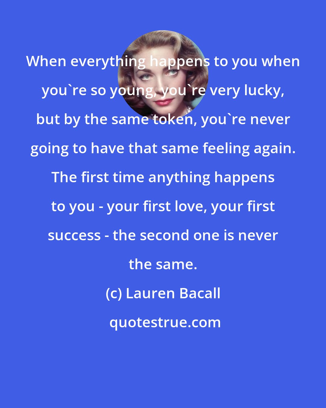 Lauren Bacall: When everything happens to you when you're so young, you're very lucky, but by the same token, you're never going to have that same feeling again. The first time anything happens to you - your first love, your first success - the second one is never the same.