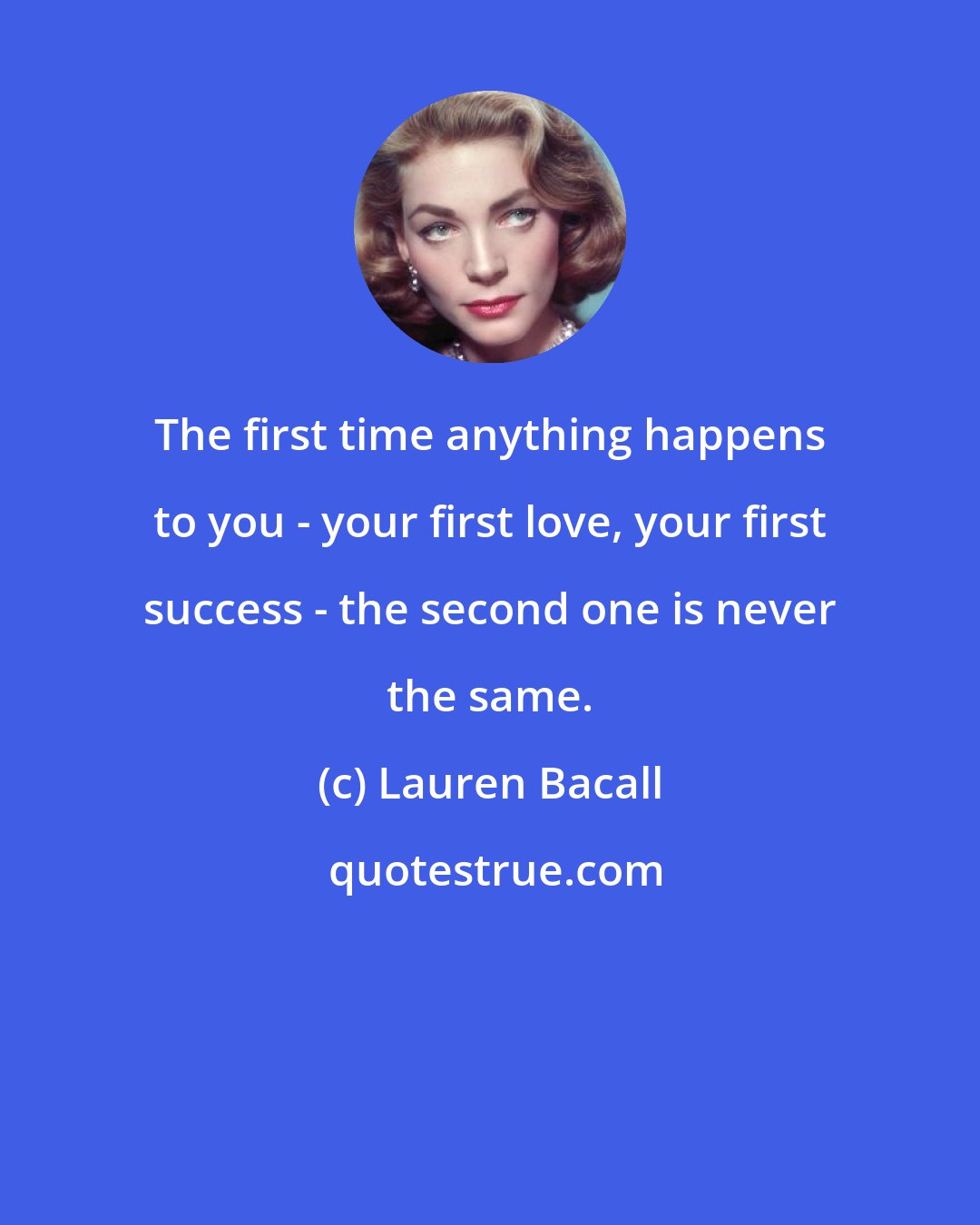 Lauren Bacall: The first time anything happens to you - your first love, your first success - the second one is never the same.
