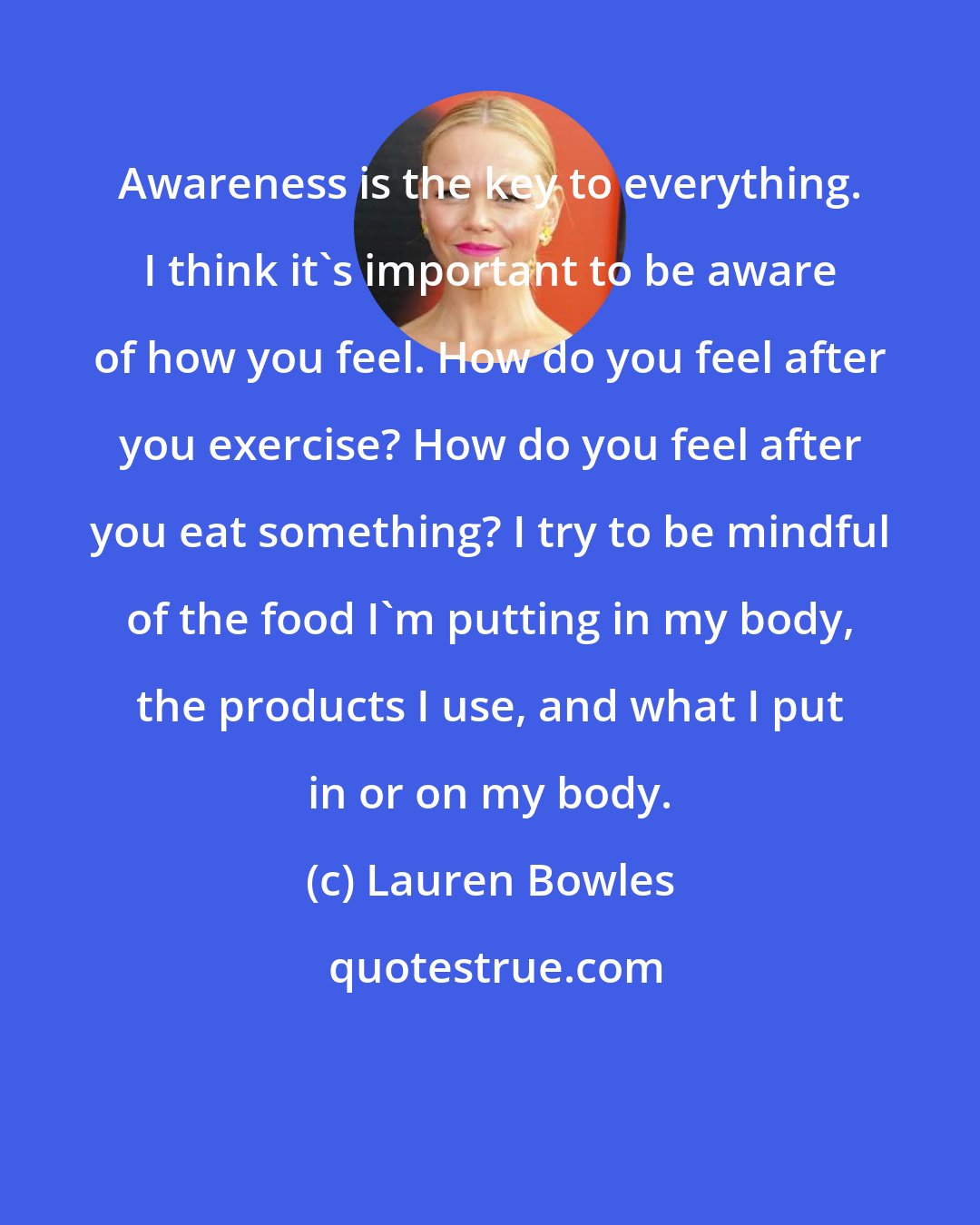 Lauren Bowles: Awareness is the key to everything. I think it's important to be aware of how you feel. How do you feel after you exercise? How do you feel after you eat something? I try to be mindful of the food I'm putting in my body, the products I use, and what I put in or on my body.