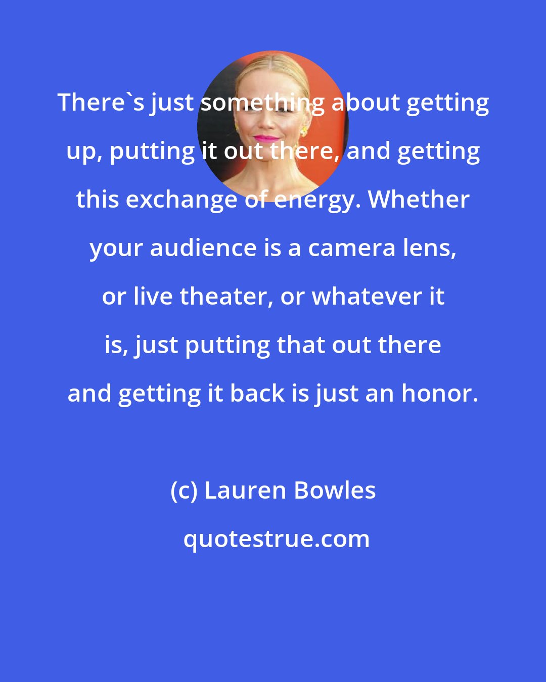 Lauren Bowles: There's just something about getting up, putting it out there, and getting this exchange of energy. Whether your audience is a camera lens, or live theater, or whatever it is, just putting that out there and getting it back is just an honor.