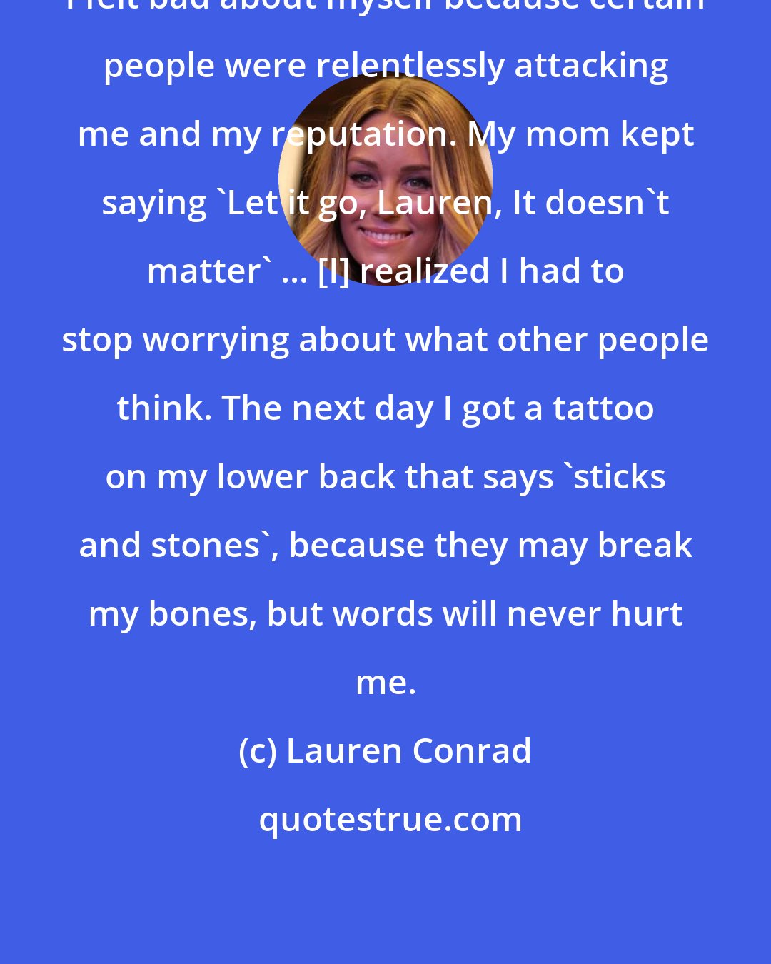 Lauren Conrad: I felt bad about myself because certain people were relentlessly attacking me and my reputation. My mom kept saying 'Let it go, Lauren, It doesn't matter' ... [I] realized I had to stop worrying about what other people think. The next day I got a tattoo on my lower back that says 'sticks and stones', because they may break my bones, but words will never hurt me.
