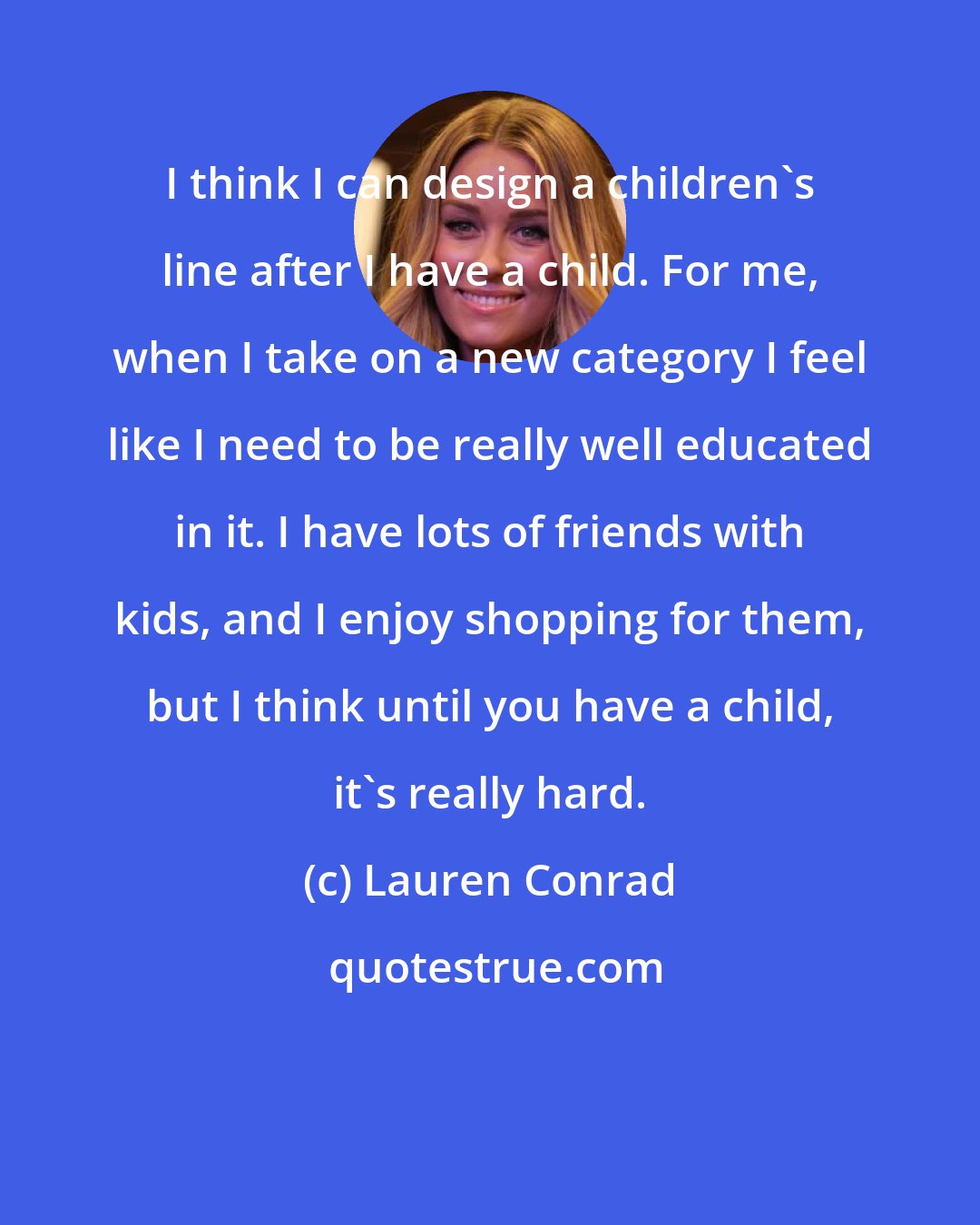 Lauren Conrad: I think I can design a children's line after I have a child. For me, when I take on a new category I feel like I need to be really well educated in it. I have lots of friends with kids, and I enjoy shopping for them, but I think until you have a child, it's really hard.