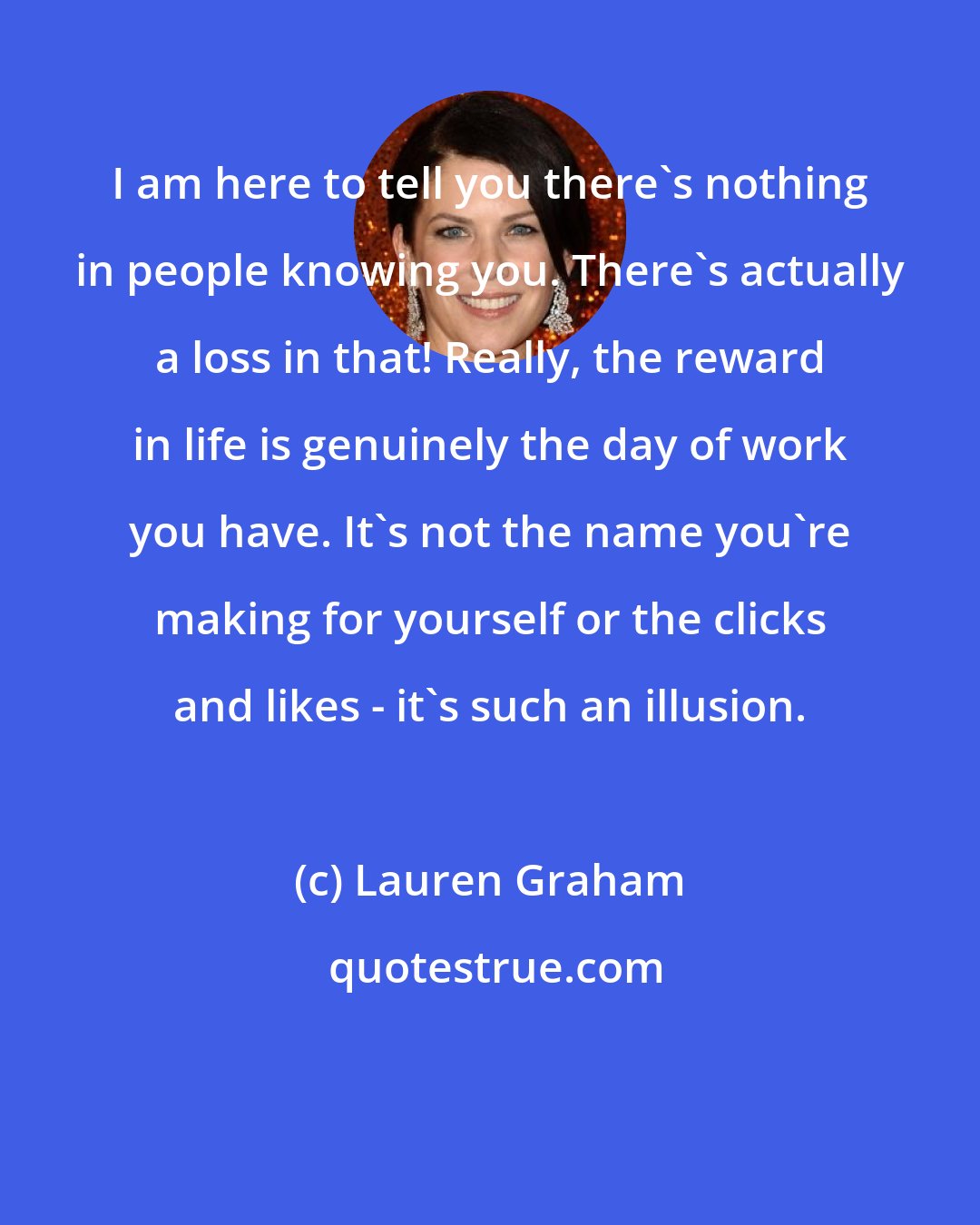 Lauren Graham: I am here to tell you there's nothing in people knowing you. There's actually a loss in that! Really, the reward in life is genuinely the day of work you have. It's not the name you're making for yourself or the clicks and likes - it's such an illusion.