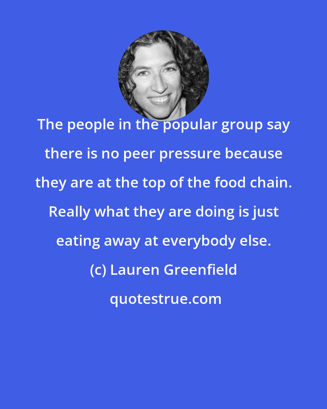 Lauren Greenfield: The people in the popular group say there is no peer pressure because they are at the top of the food chain. Really what they are doing is just eating away at everybody else.