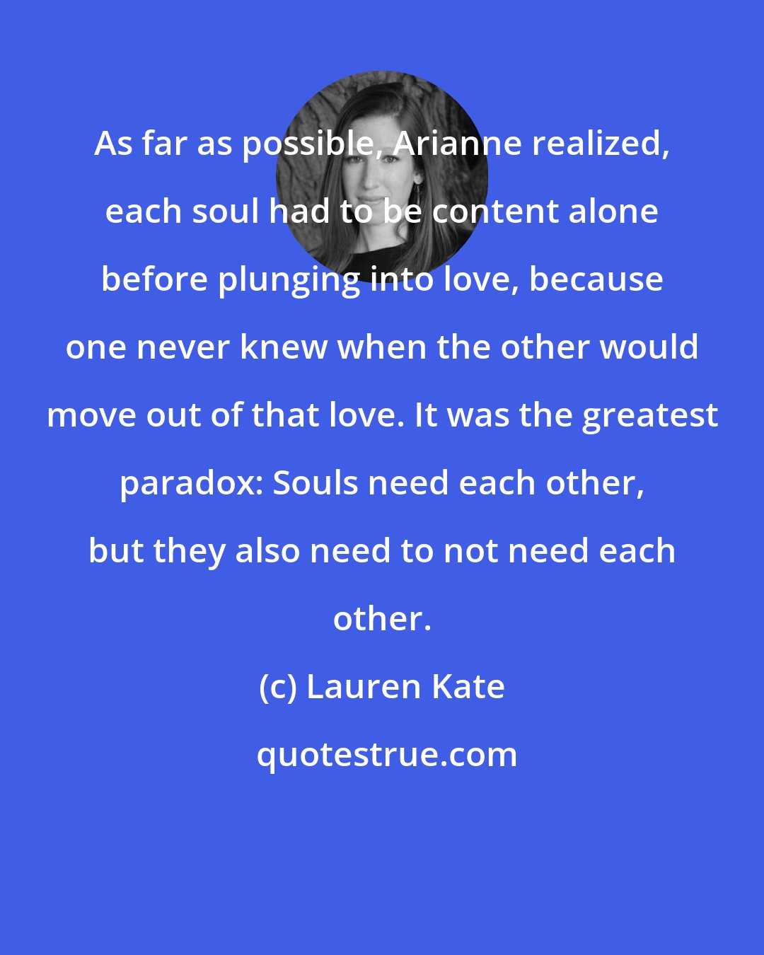 Lauren Kate: As far as possible, Arianne realized, each soul had to be content alone before plunging into love, because one never knew when the other would move out of that love. It was the greatest paradox: Souls need each other, but they also need to not need each other.