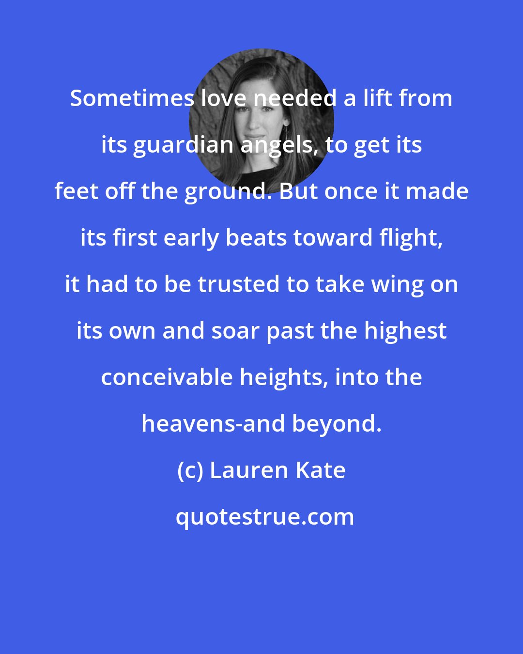 Lauren Kate: Sometimes love needed a lift from its guardian angels, to get its feet off the ground. But once it made its first early beats toward flight, it had to be trusted to take wing on its own and soar past the highest conceivable heights, into the heavens-and beyond.