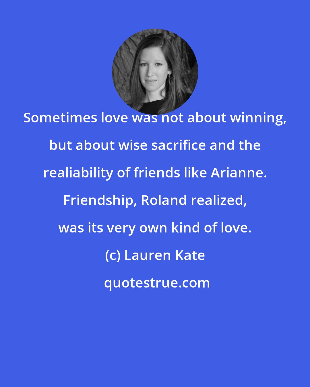 Lauren Kate: Sometimes love was not about winning, but about wise sacrifice and the realiability of friends like Arianne. Friendship, Roland realized, was its very own kind of love.