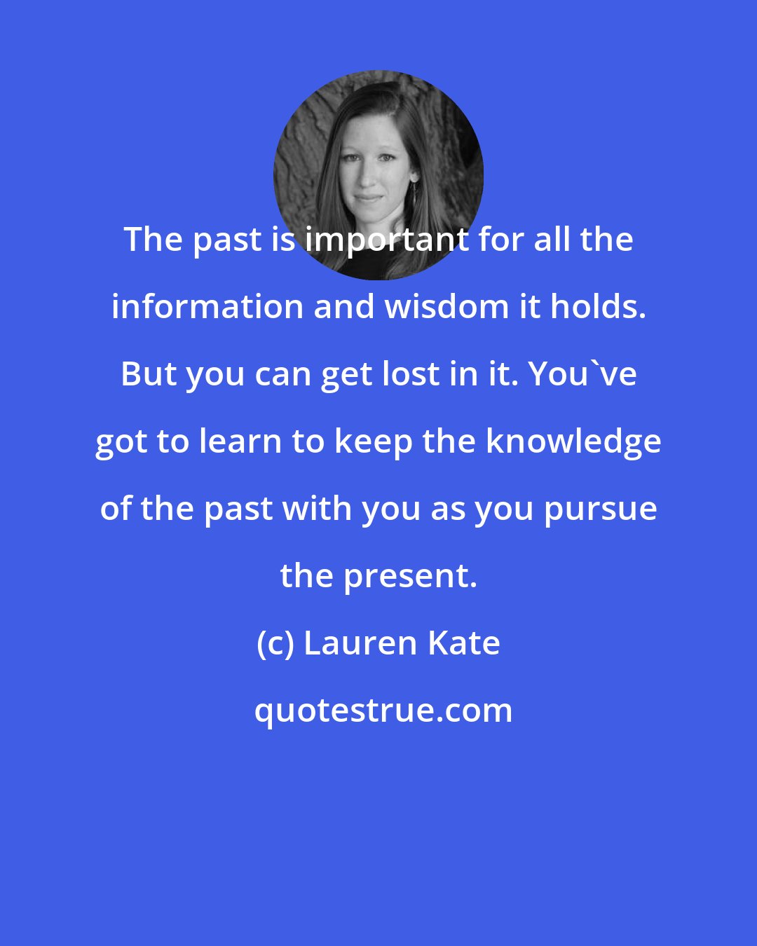 Lauren Kate: The past is important for all the information and wisdom it holds. But you can get lost in it. You've got to learn to keep the knowledge of the past with you as you pursue the present.