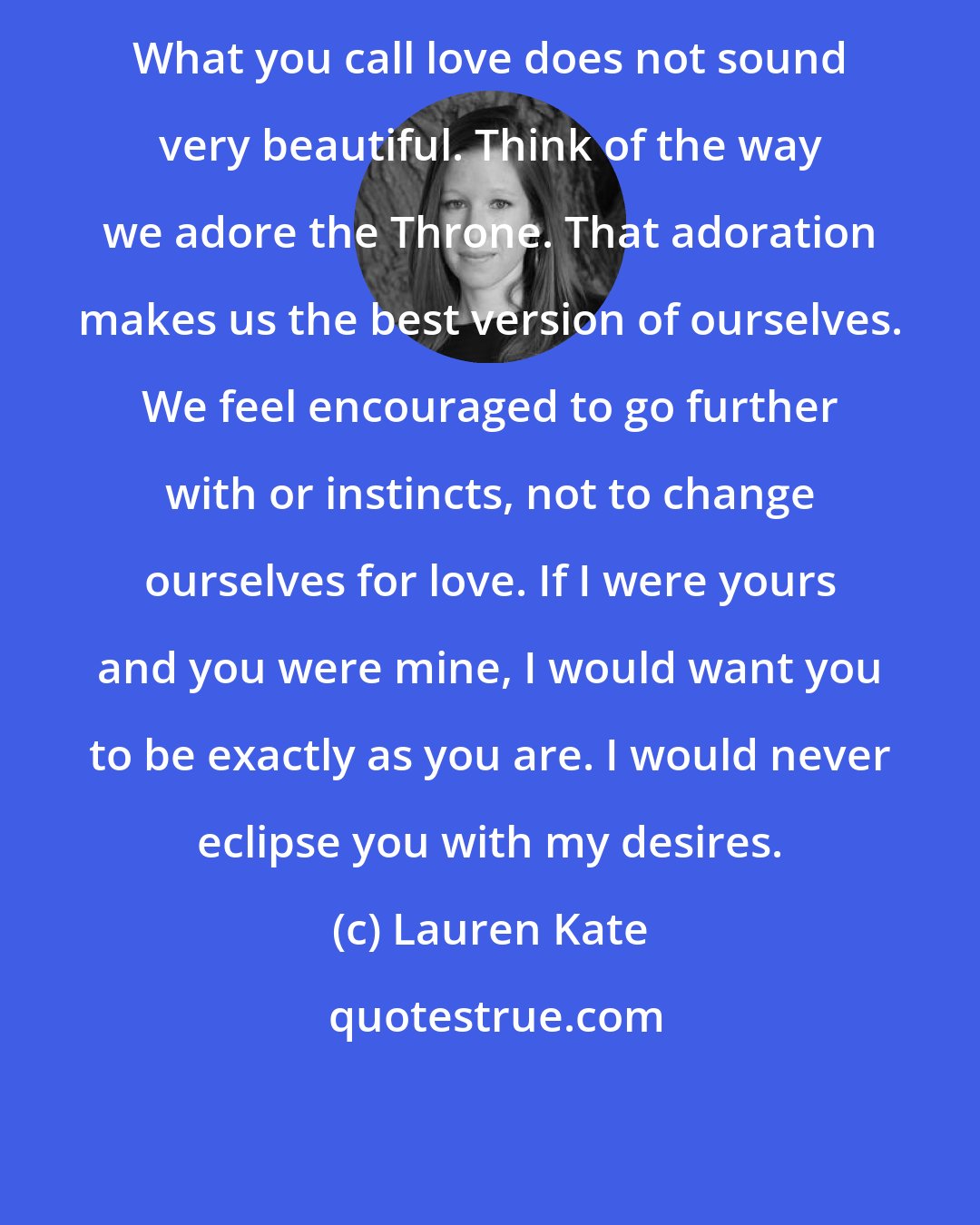 Lauren Kate: What you call love does not sound very beautiful. Think of the way we adore the Throne. That adoration makes us the best version of ourselves. We feel encouraged to go further with or instincts, not to change ourselves for love. If I were yours and you were mine, I would want you to be exactly as you are. I would never eclipse you with my desires.