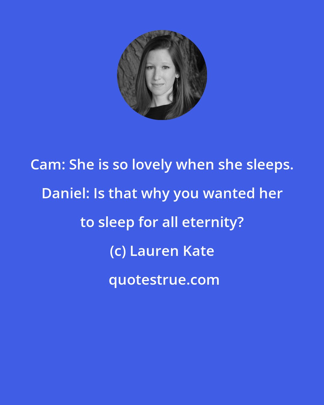 Lauren Kate: Cam: She is so lovely when she sleeps. Daniel: Is that why you wanted her to sleep for all eternity?