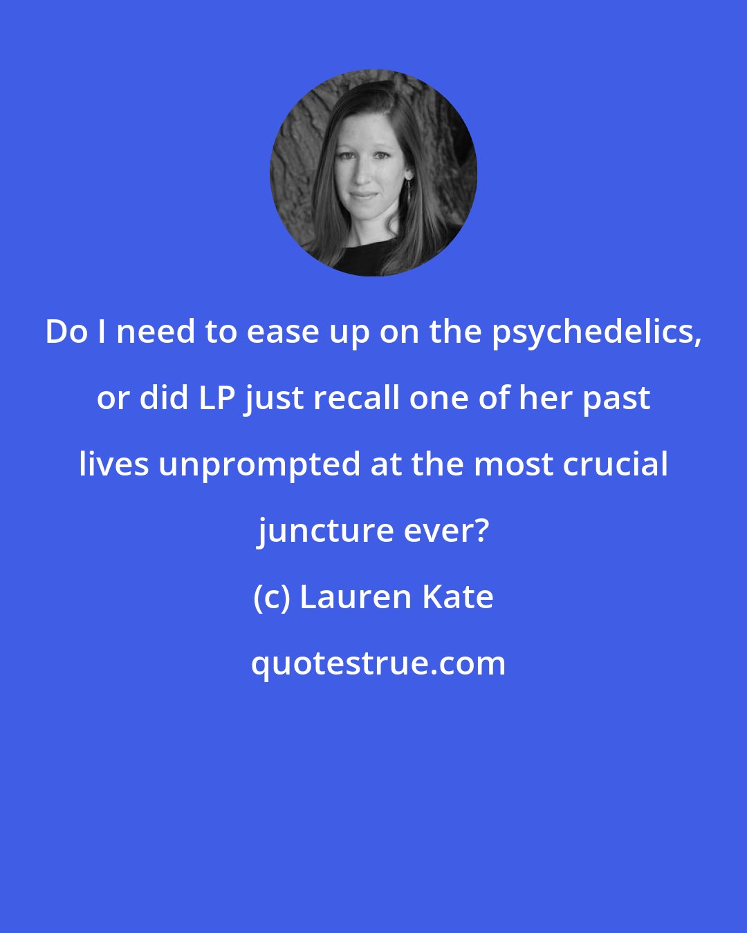 Lauren Kate: Do I need to ease up on the psychedelics, or did LP just recall one of her past lives unprompted at the most crucial juncture ever?