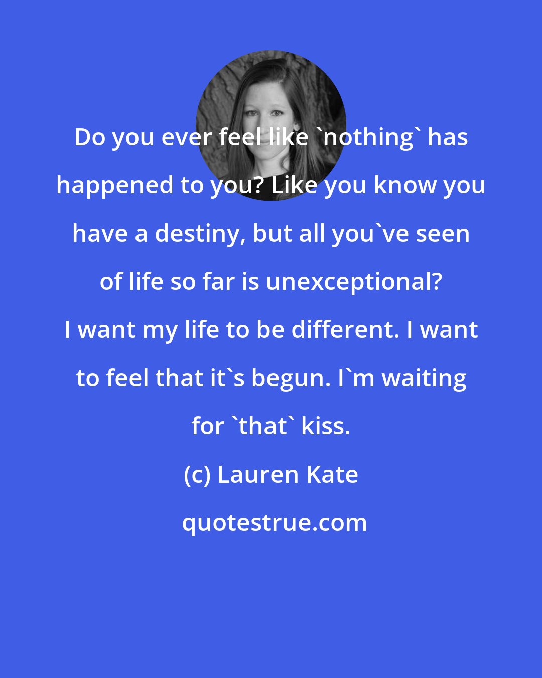 Lauren Kate: Do you ever feel like 'nothing' has happened to you? Like you know you have a destiny, but all you've seen of life so far is unexceptional? I want my life to be different. I want to feel that it's begun. I'm waiting for 'that' kiss.