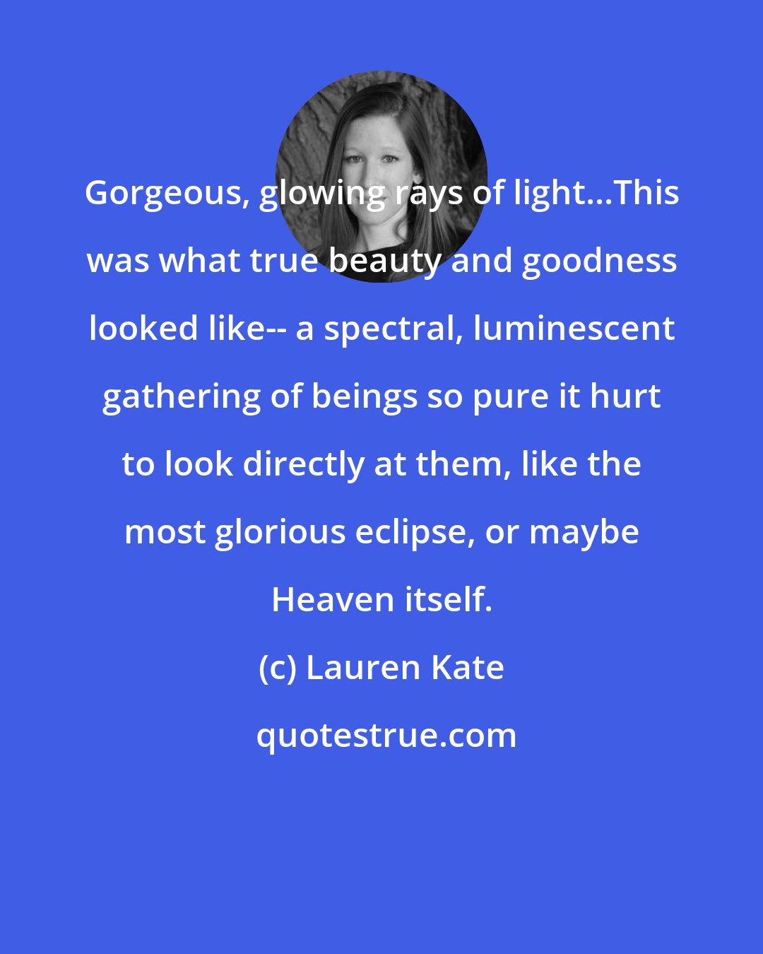 Lauren Kate: Gorgeous, glowing rays of light...This was what true beauty and goodness looked like-- a spectral, luminescent gathering of beings so pure it hurt to look directly at them, like the most glorious eclipse, or maybe Heaven itself.