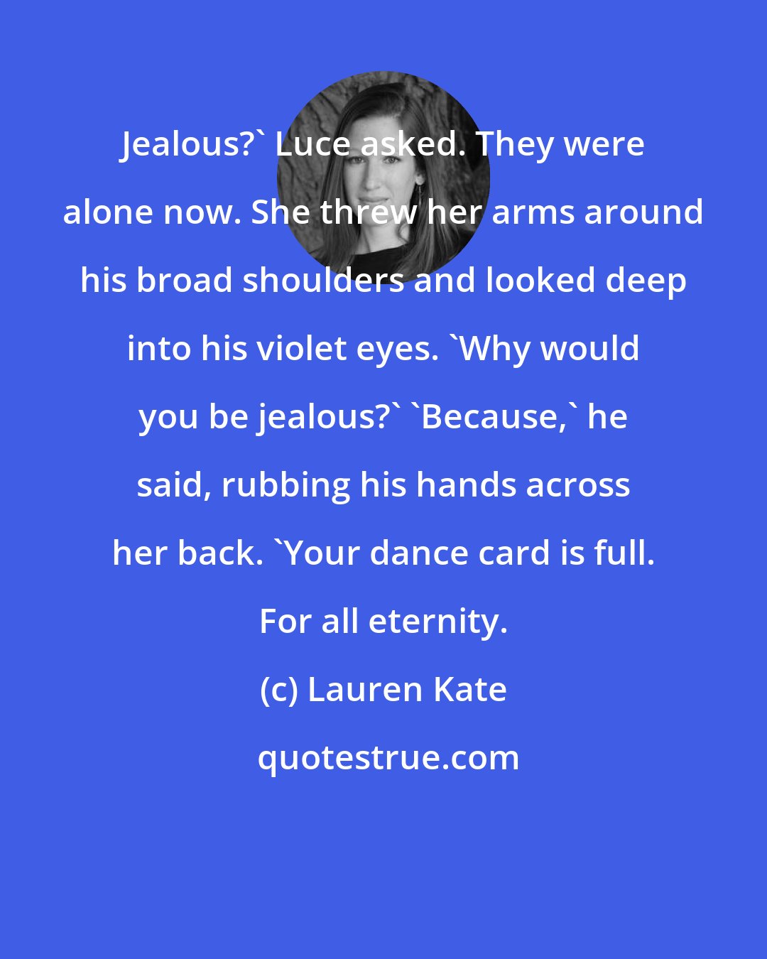 Lauren Kate: Jealous?' Luce asked. They were alone now. She threw her arms around his broad shoulders and looked deep into his violet eyes. 'Why would you be jealous?' 'Because,' he said, rubbing his hands across her back. 'Your dance card is full. For all eternity.