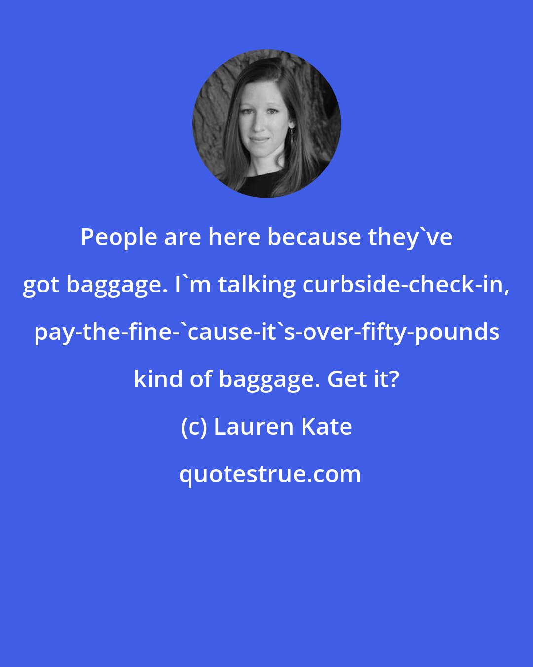 Lauren Kate: People are here because they've got baggage. I'm talking curbside-check-in, pay-the-fine-'cause-it's-over-fifty-pounds kind of baggage. Get it?