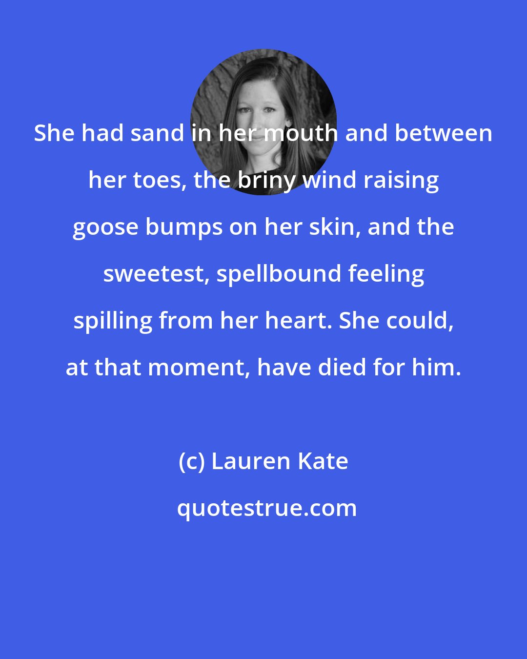 Lauren Kate: She had sand in her mouth and between her toes, the briny wind raising goose bumps on her skin, and the sweetest, spellbound feeling spilling from her heart. She could, at that moment, have died for him.