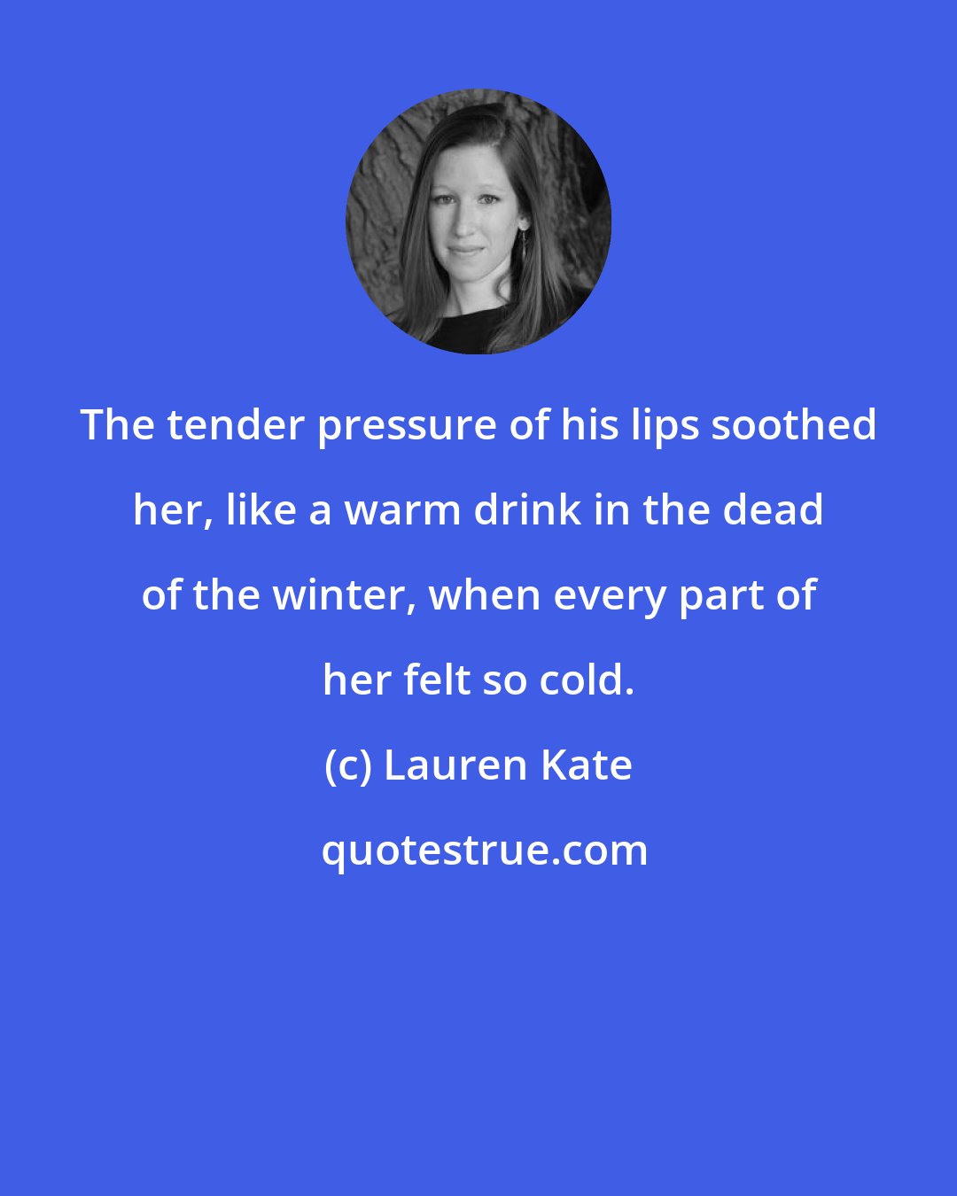 Lauren Kate: The tender pressure of his lips soothed her, like a warm drink in the dead of the winter, when every part of her felt so cold.