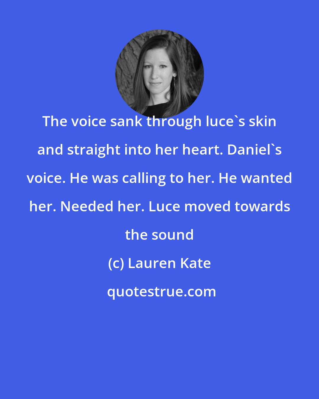 Lauren Kate: The voice sank through luce's skin and straight into her heart. Daniel's voice. He was calling to her. He wanted her. Needed her. Luce moved towards the sound