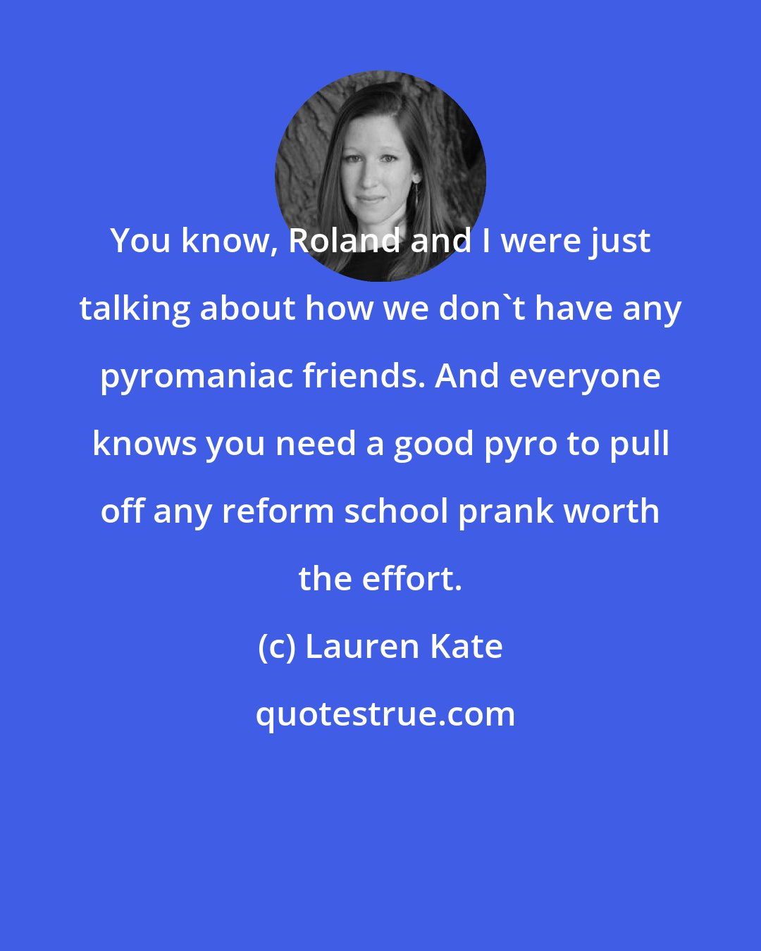 Lauren Kate: You know, Roland and I were just talking about how we don't have any pyromaniac friends. And everyone knows you need a good pyro to pull off any reform school prank worth the effort.