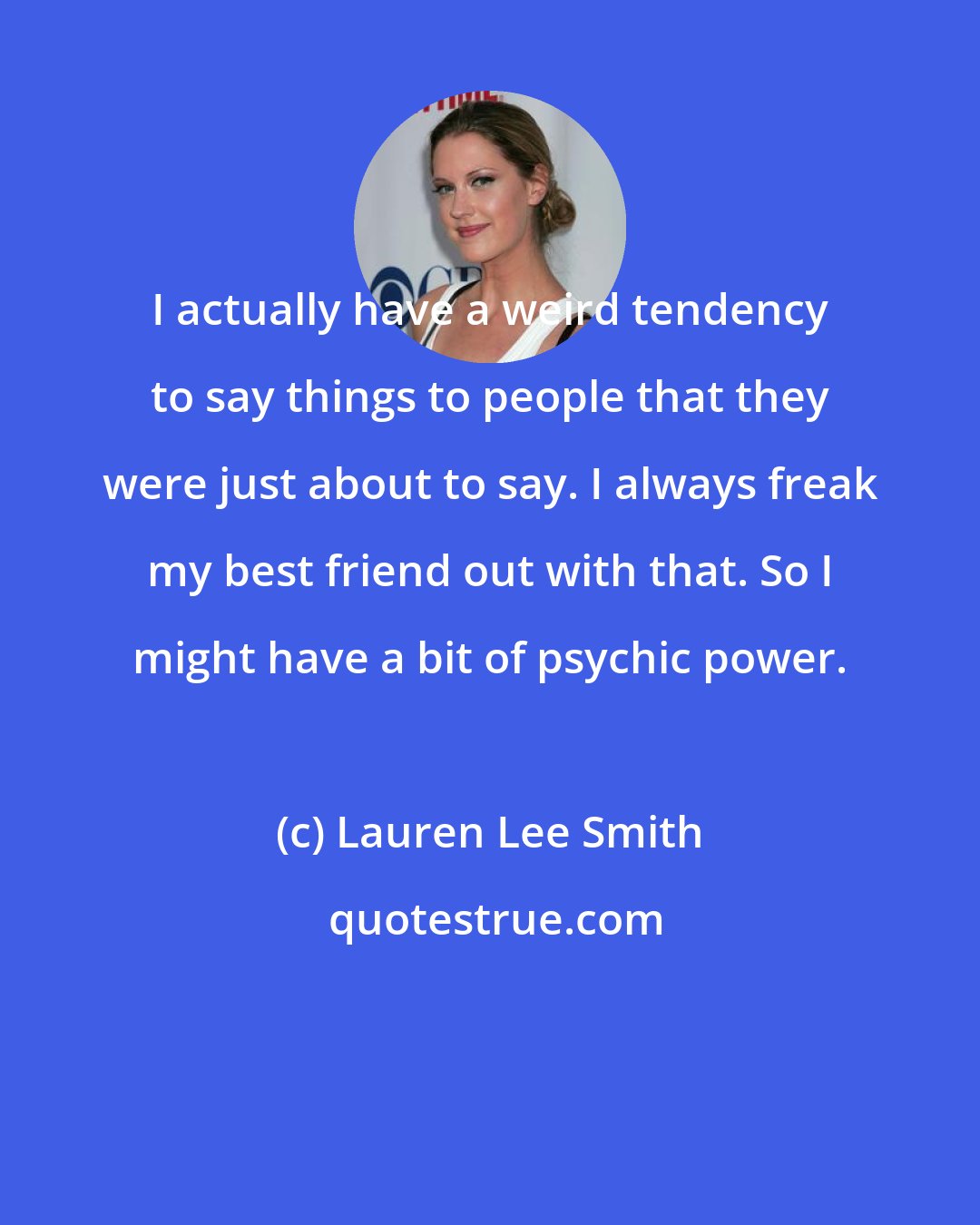 Lauren Lee Smith: I actually have a weird tendency to say things to people that they were just about to say. I always freak my best friend out with that. So I might have a bit of psychic power.