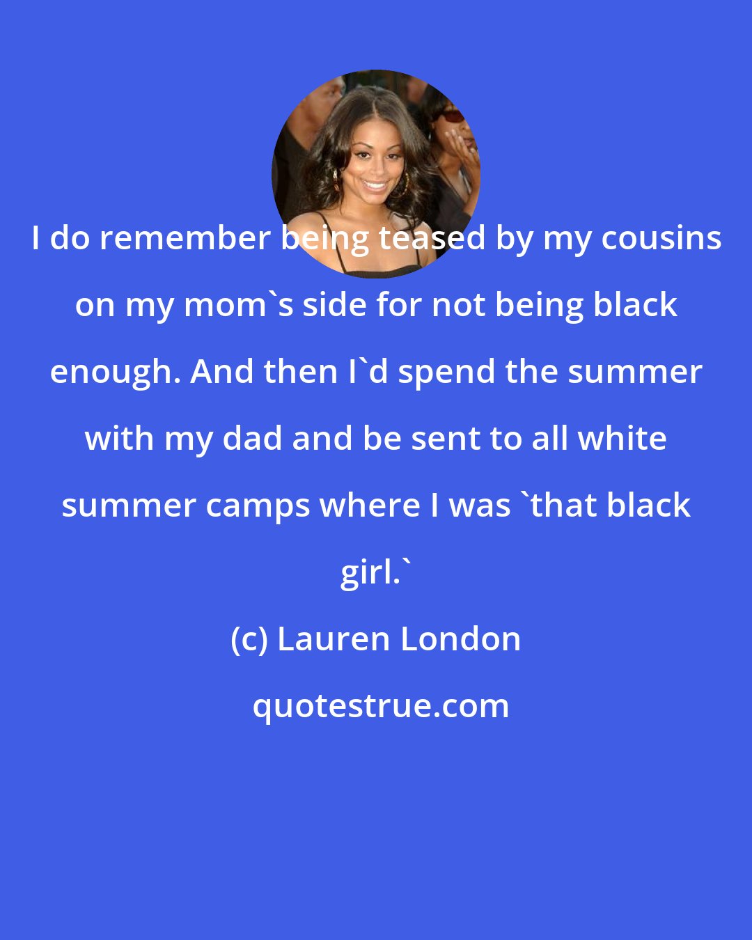 Lauren London: I do remember being teased by my cousins on my mom's side for not being black enough. And then I'd spend the summer with my dad and be sent to all white summer camps where I was 'that black girl.'