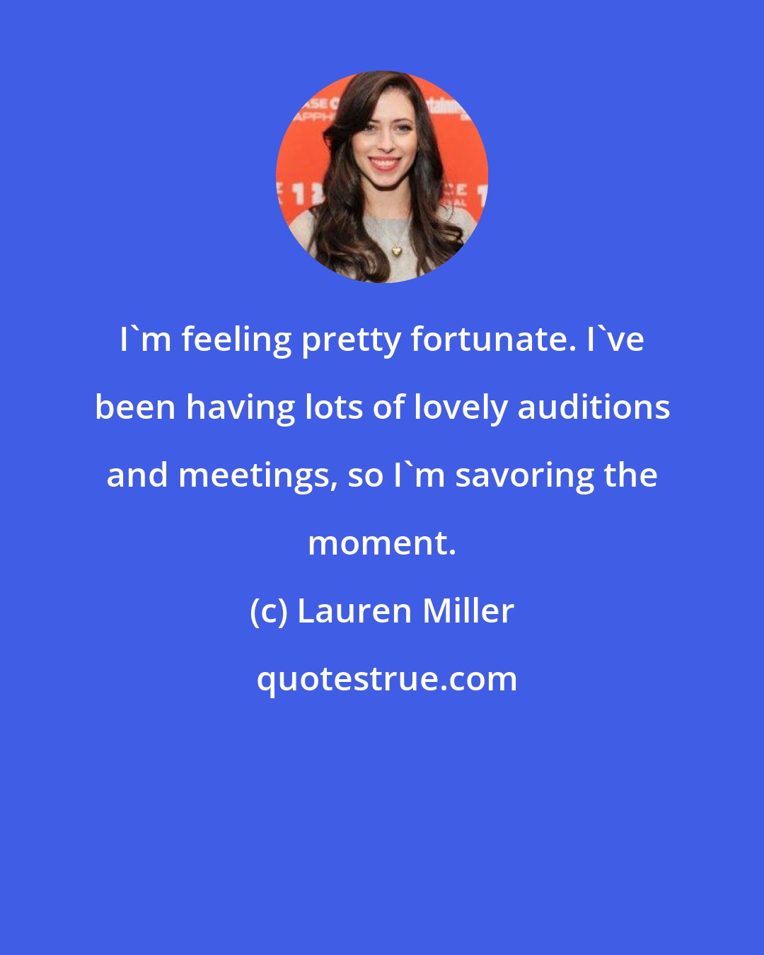 Lauren Miller: I'm feeling pretty fortunate. I've been having lots of lovely auditions and meetings, so I'm savoring the moment.
