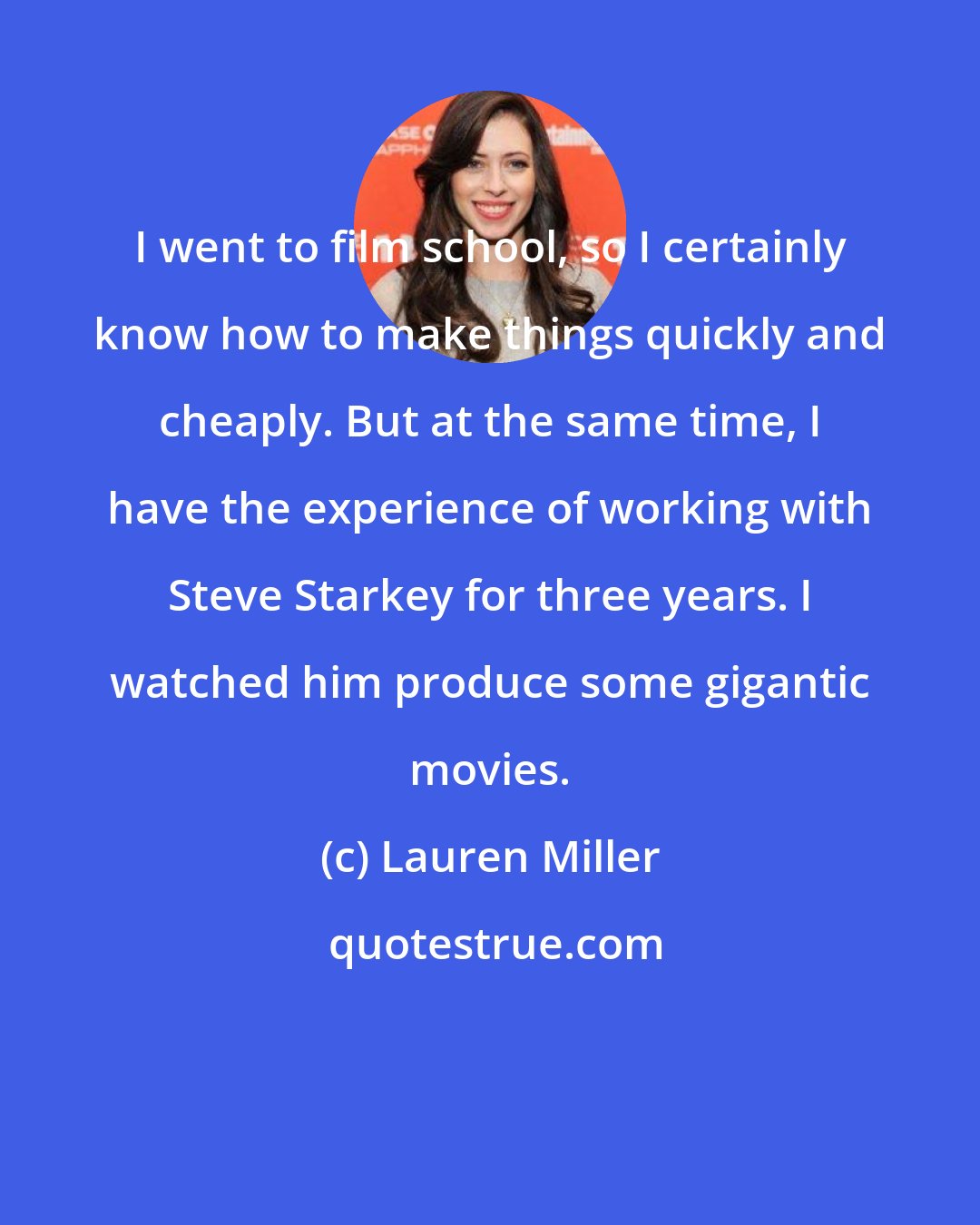 Lauren Miller: I went to film school, so I certainly know how to make things quickly and cheaply. But at the same time, I have the experience of working with Steve Starkey for three years. I watched him produce some gigantic movies.