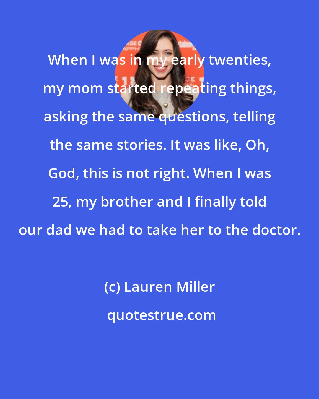 Lauren Miller: When I was in my early twenties, my mom started repeating things, asking the same questions, telling the same stories. It was like, Oh, God, this is not right. When I was 25, my brother and I finally told our dad we had to take her to the doctor.