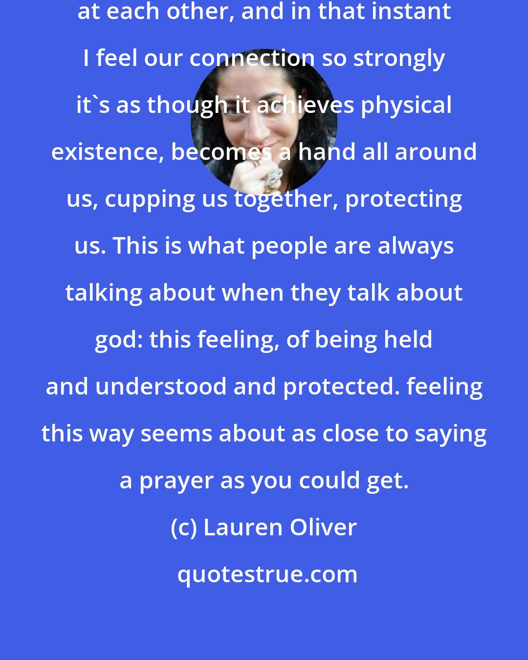 Lauren Oliver: We stand there for a moment, looking at each other, and in that instant I feel our connection so strongly it's as though it achieves physical existence, becomes a hand all around us, cupping us together, protecting us. This is what people are always talking about when they talk about god: this feeling, of being held and understood and protected. feeling this way seems about as close to saying a prayer as you could get.