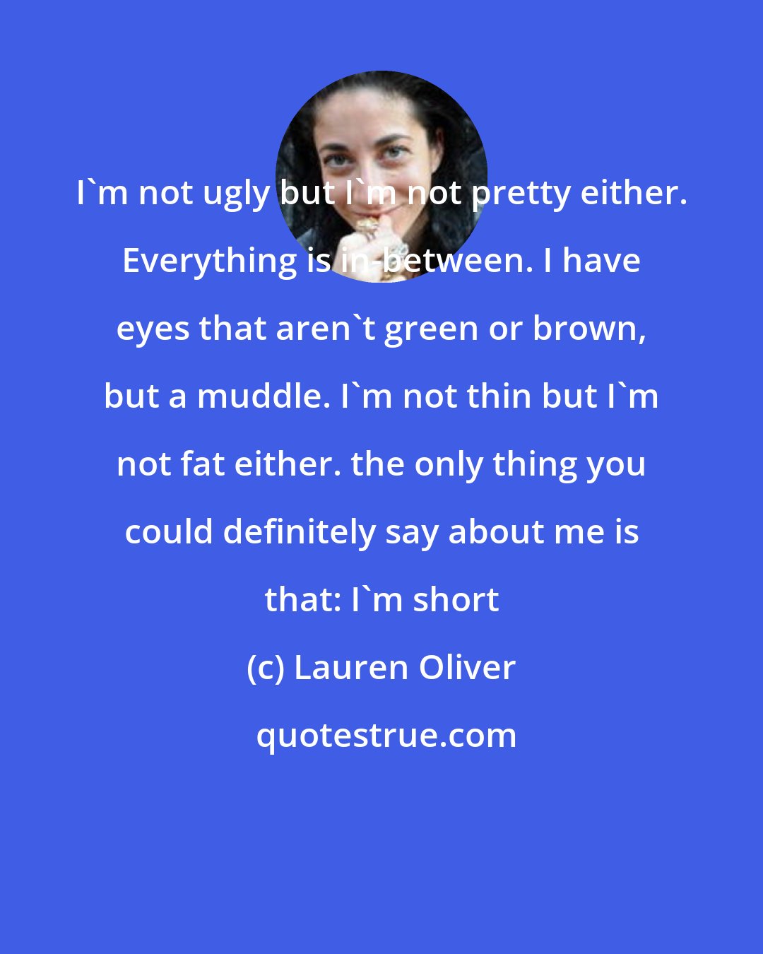 Lauren Oliver: I'm not ugly but I'm not pretty either. Everything is in-between. I have eyes that aren't green or brown, but a muddle. I'm not thin but I'm not fat either. the only thing you could definitely say about me is that: I'm short