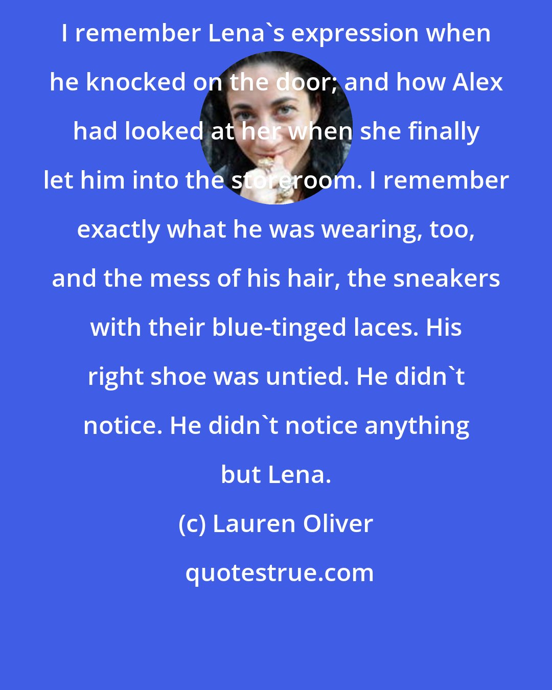 Lauren Oliver: I remember Lena's expression when he knocked on the door; and how Alex had looked at her when she finally let him into the storeroom. I remember exactly what he was wearing, too, and the mess of his hair, the sneakers with their blue-tinged laces. His right shoe was untied. He didn't notice. He didn't notice anything but Lena.