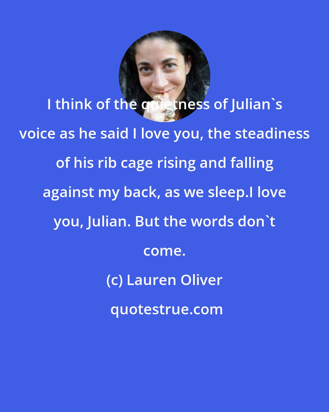 Lauren Oliver: I think of the quietness of Julian's voice as he said I love you, the steadiness of his rib cage rising and falling against my back, as we sleep.I love you, Julian. But the words don't come.