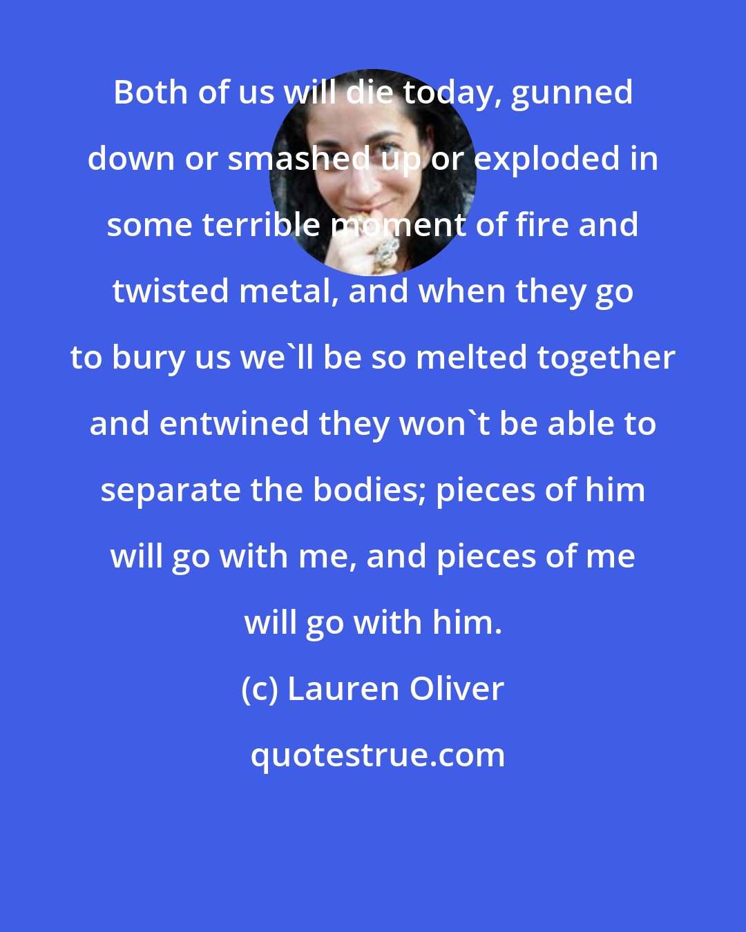 Lauren Oliver: Both of us will die today, gunned down or smashed up or exploded in some terrible moment of fire and twisted metal, and when they go to bury us we'll be so melted together and entwined they won't be able to separate the bodies; pieces of him will go with me, and pieces of me will go with him.
