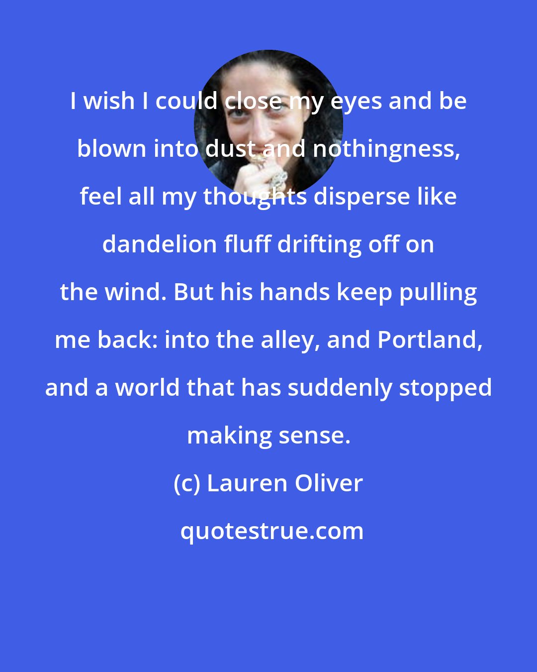 Lauren Oliver: I wish I could close my eyes and be blown into dust and nothingness, feel all my thoughts disperse like dandelion fluff drifting off on the wind. But his hands keep pulling me back: into the alley, and Portland, and a world that has suddenly stopped making sense.
