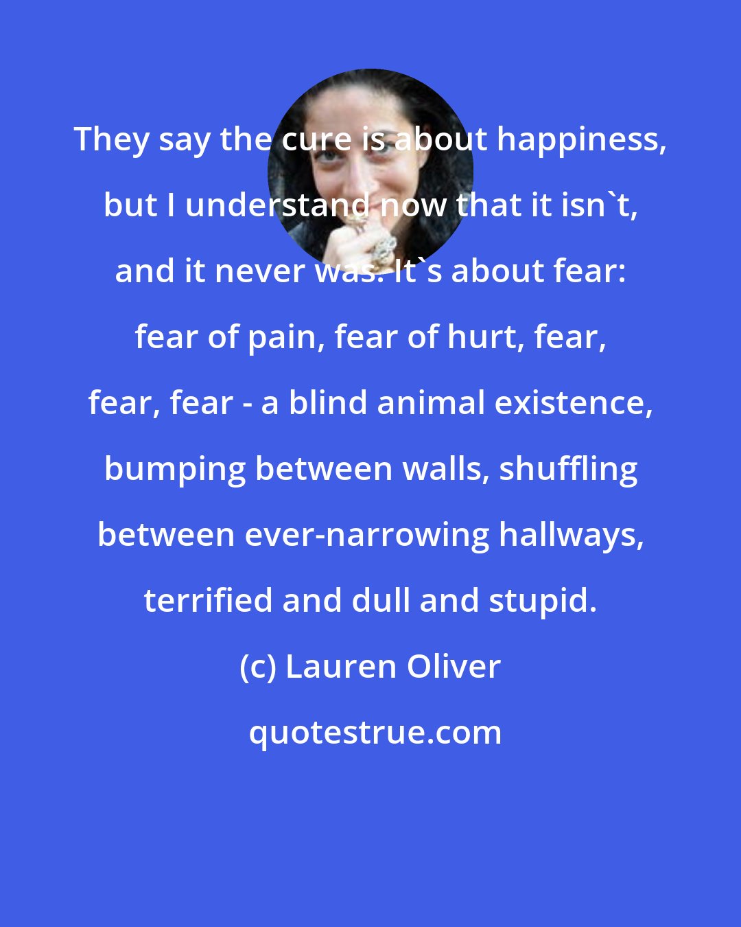 Lauren Oliver: They say the cure is about happiness, but I understand now that it isn't, and it never was. It's about fear: fear of pain, fear of hurt, fear, fear, fear - a blind animal existence, bumping between walls, shuffling between ever-narrowing hallways, terrified and dull and stupid.