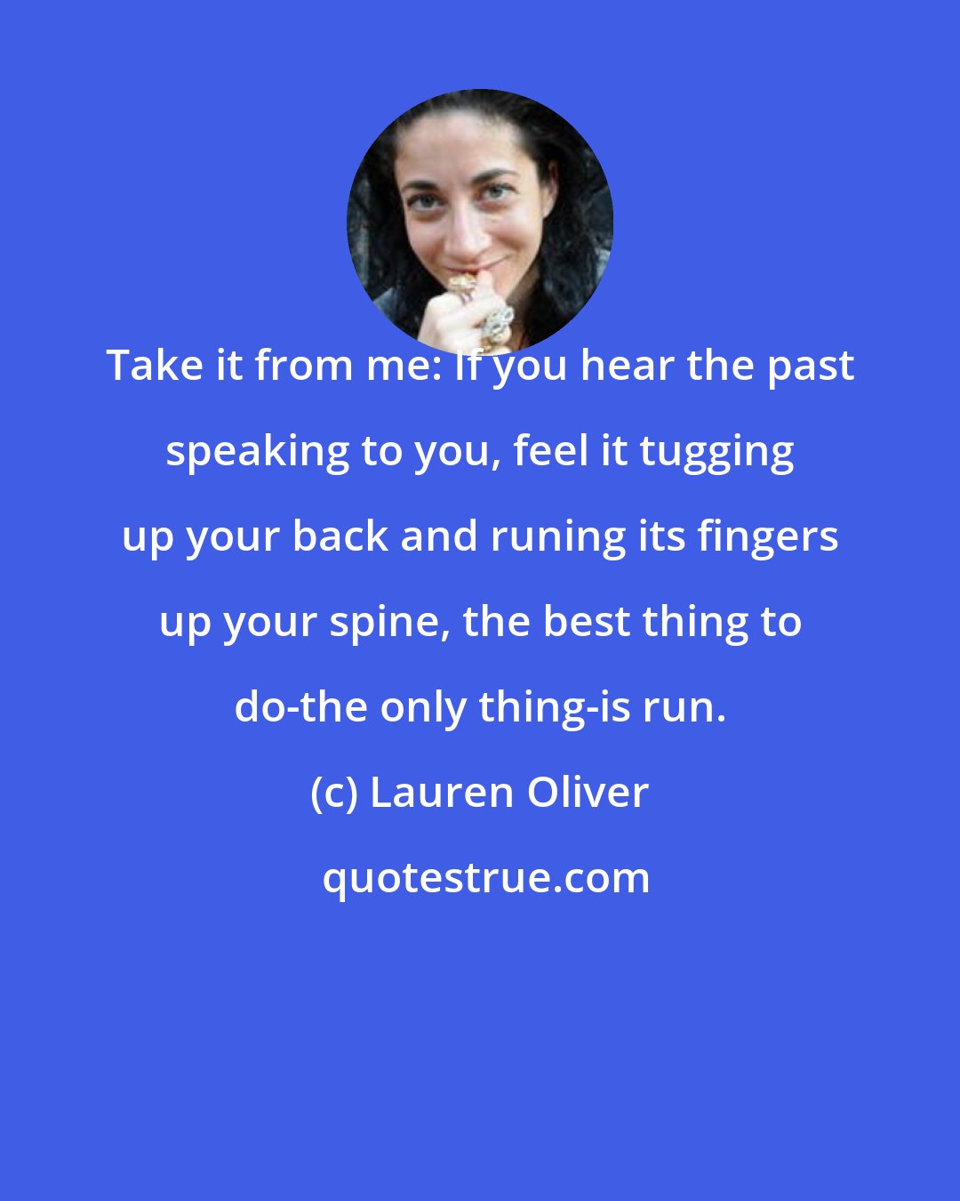 Lauren Oliver: Take it from me: If you hear the past speaking to you, feel it tugging up your back and runing its fingers up your spine, the best thing to do-the only thing-is run.