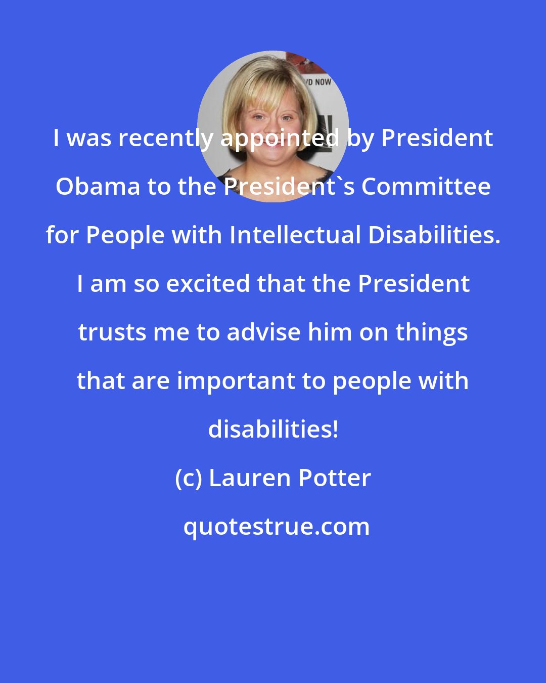 Lauren Potter: I was recently appointed by President Obama to the President's Committee for People with Intellectual Disabilities. I am so excited that the President trusts me to advise him on things that are important to people with disabilities!