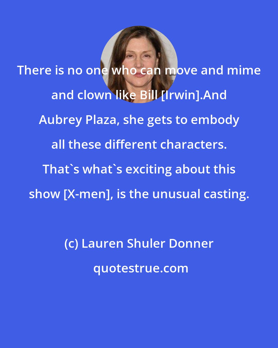 Lauren Shuler Donner: There is no one who can move and mime and clown like Bill [Irwin].And Aubrey Plaza, she gets to embody all these different characters. That's what's exciting about this show [X-men], is the unusual casting.