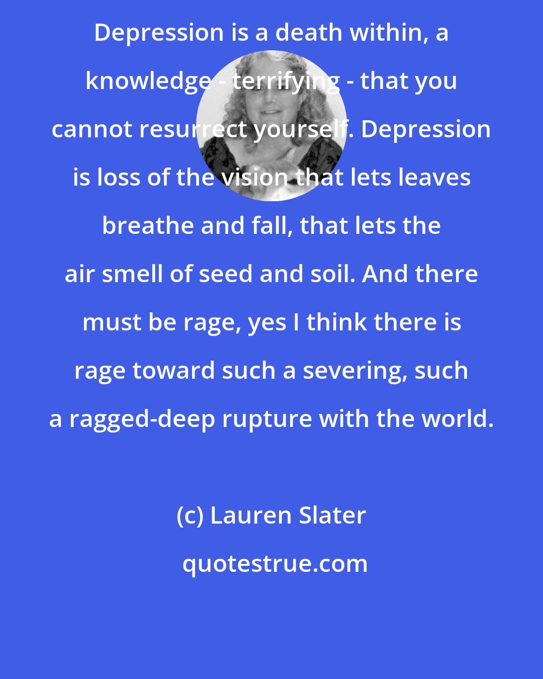 Lauren Slater: Depression is a death within, a knowledge - terrifying - that you cannot resurrect yourself. Depression is loss of the vision that lets leaves breathe and fall, that lets the air smell of seed and soil. And there must be rage, yes I think there is rage toward such a severing, such a ragged-deep rupture with the world.
