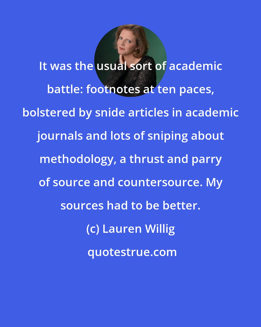 Lauren Willig: It was the usual sort of academic battle: footnotes at ten paces, bolstered by snide articles in academic journals and lots of sniping about methodology, a thrust and parry of source and countersource. My sources had to be better.