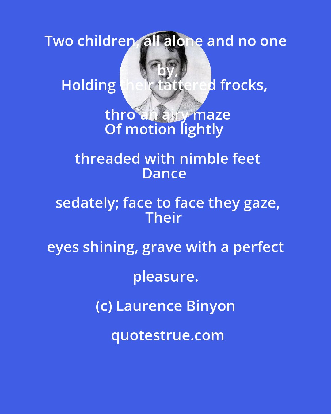 Laurence Binyon: Two children, all alone and no one by,
Holding their tattered frocks, thro'an airy maze
Of motion lightly threaded with nimble feet
Dance sedately; face to face they gaze,
Their eyes shining, grave with a perfect pleasure.