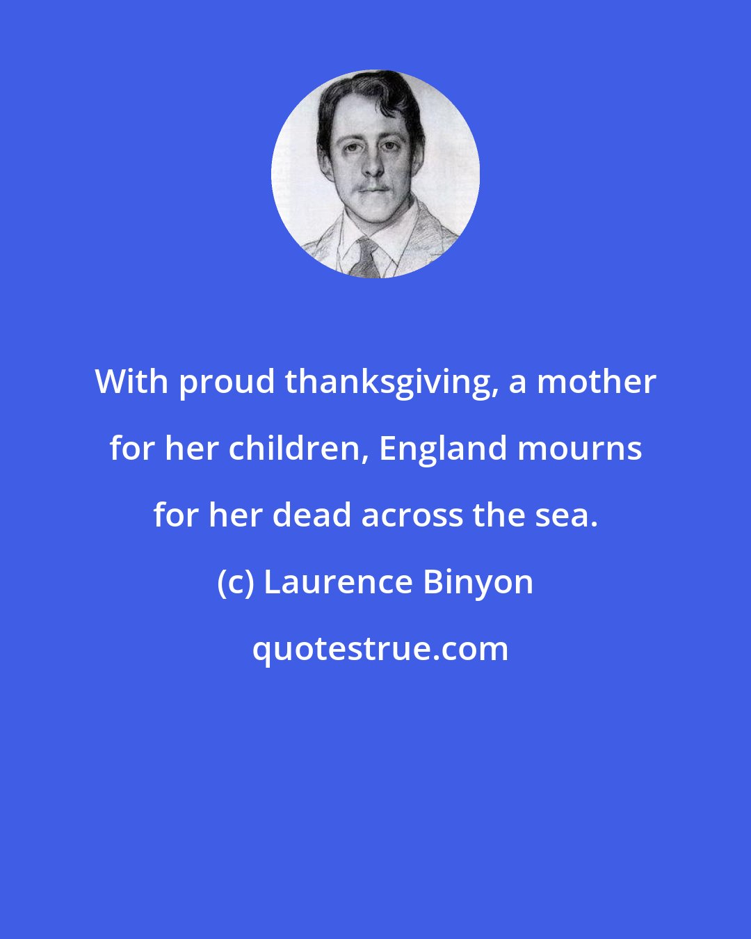 Laurence Binyon: With proud thanksgiving, a mother for her children, England mourns for her dead across the sea.