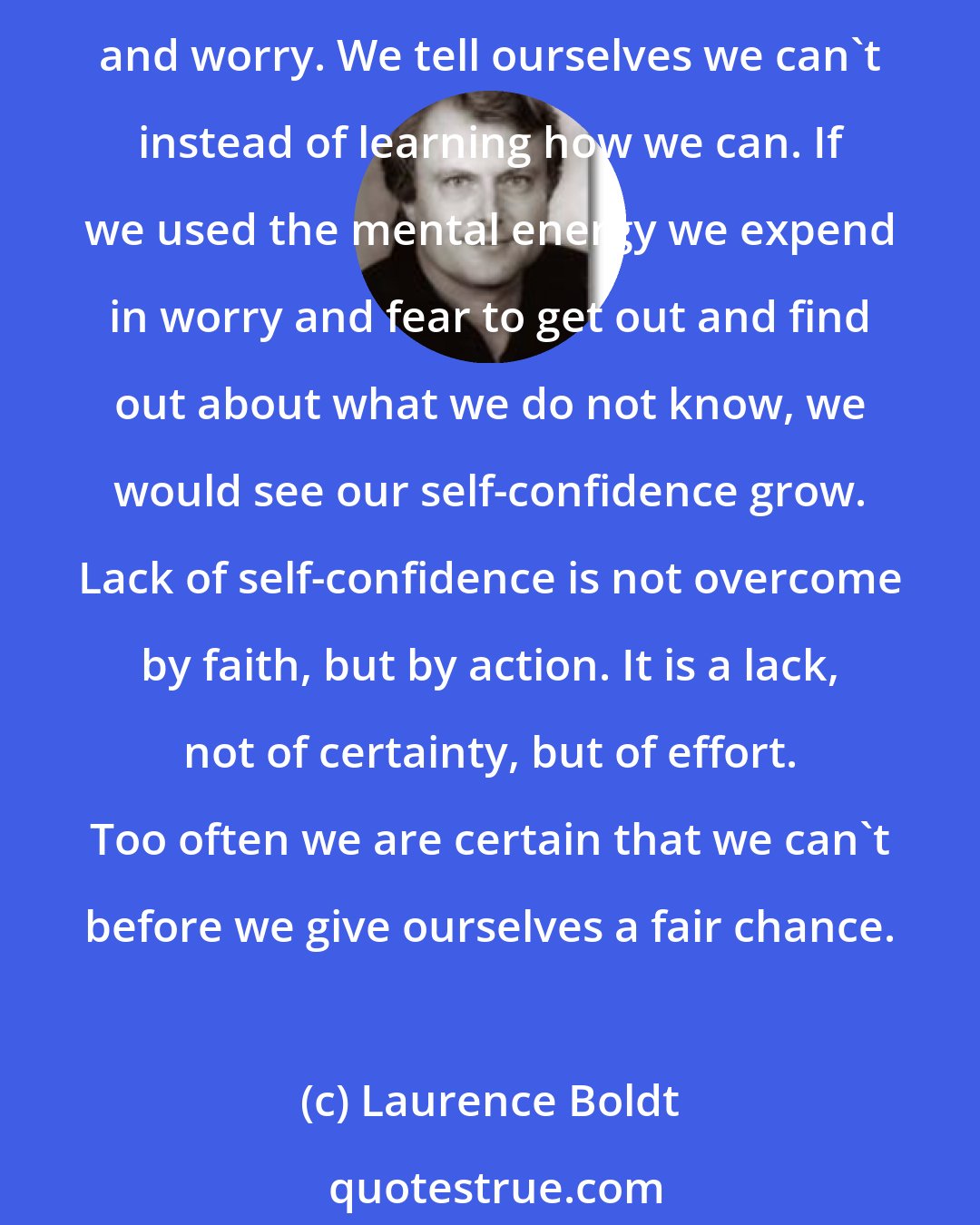 Laurence Boldt: Lack of self-confidence is, more often than not, simple laziness. We feel confused and uncertain because we do not know. But instead of making the effort to investigate, we procrastinate and worry. We tell ourselves we can't instead of learning how we can. If we used the mental energy we expend in worry and fear to get out and find out about what we do not know, we would see our self-confidence grow. Lack of self-confidence is not overcome by faith, but by action. It is a lack, not of certainty, but of effort. Too often we are certain that we can't before we give ourselves a fair chance.