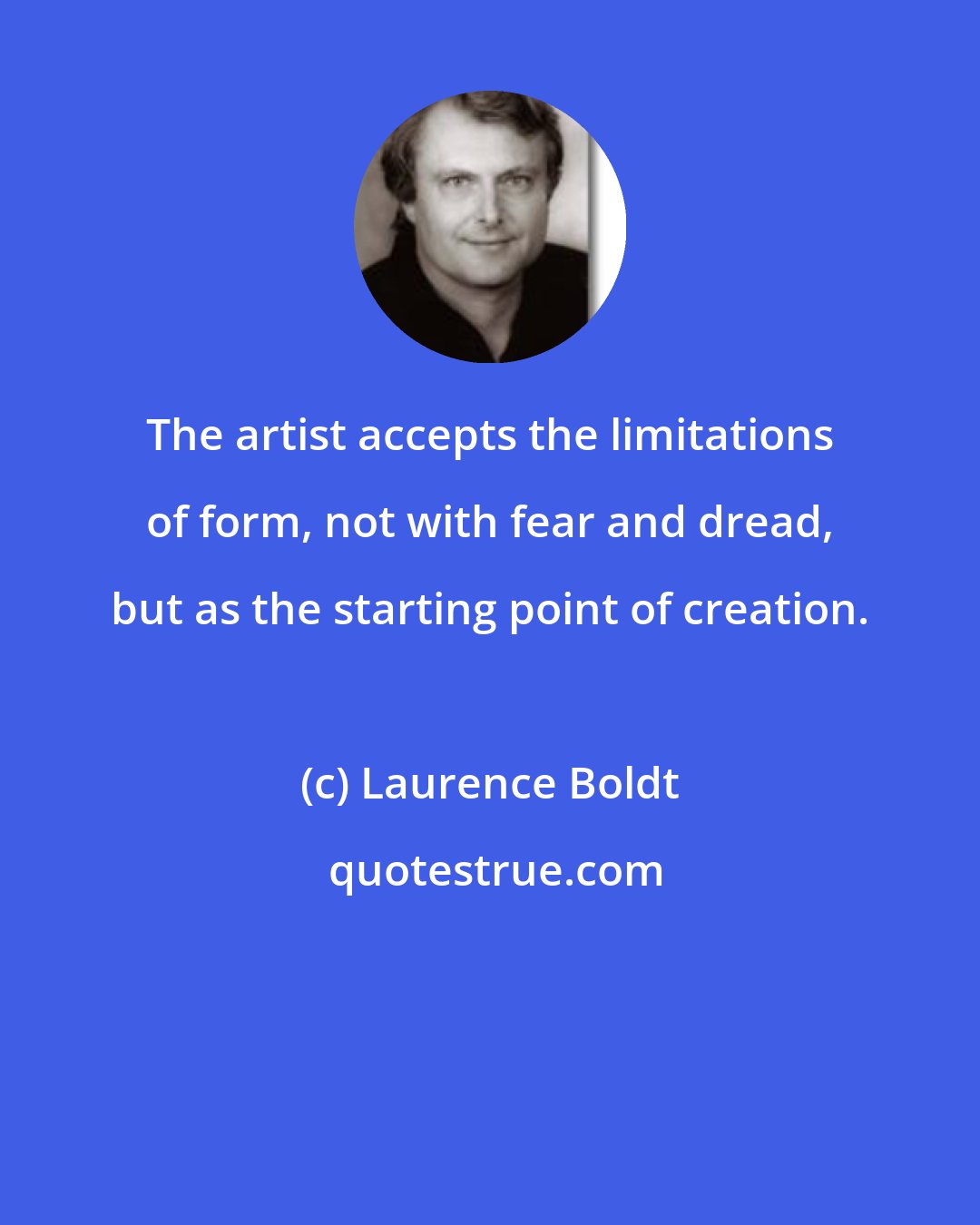 Laurence Boldt: The artist accepts the limitations of form, not with fear and dread, but as the starting point of creation.