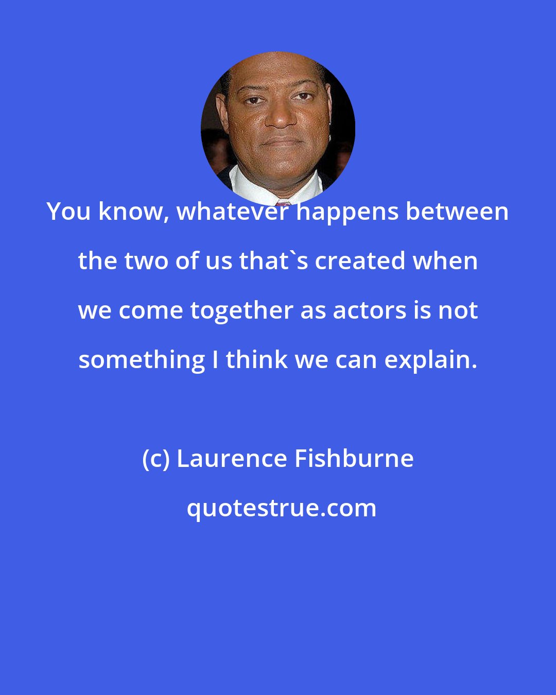Laurence Fishburne: You know, whatever happens between the two of us that's created when we come together as actors is not something I think we can explain.