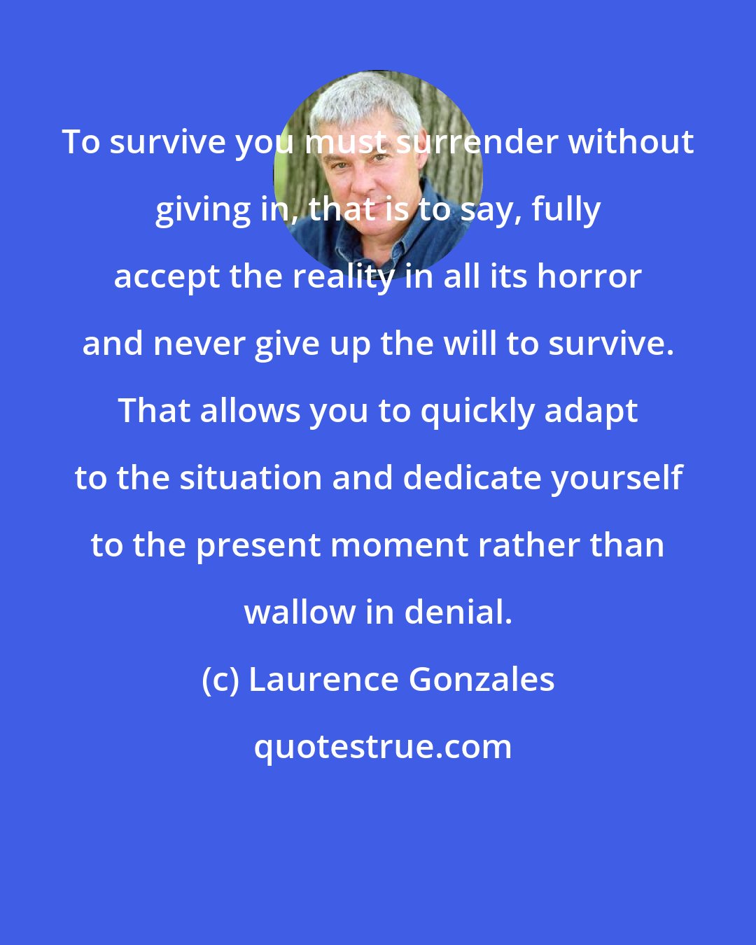 Laurence Gonzales: To survive you must surrender without giving in, that is to say, fully accept the reality in all its horror and never give up the will to survive. That allows you to quickly adapt to the situation and dedicate yourself to the present moment rather than wallow in denial.