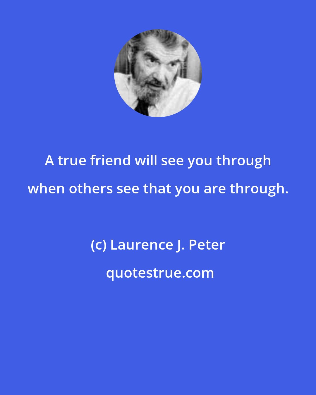 Laurence J. Peter: A true friend will see you through when others see that you are through.